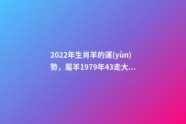 2022年生肖羊的運(yùn)勢，屬羊1979年43走大運(yùn) 79年羊2022年運(yùn)勢如何，79年羊2022年運(yùn)勢完整版